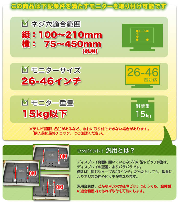 この壁掛けテレビ金具は、下記条件を満たすテレビを設置可能です。テレビ適合サイズ26～46インチ。テレビ重量15キロ以下