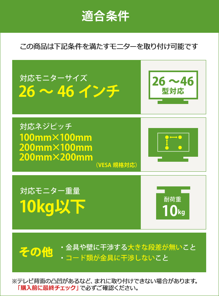 この壁掛けテレビ金具は、下記条件を満たすテレビを設置可能です。テレビ適合サイズ26～46インチ。テレビ重量10キロ以下