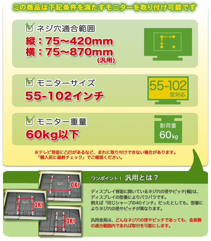 この壁掛けテレビ金具は、下記条件を満たすテレビを設置可能です。テレビ適合サイズ55～102インチ。テレビ重量60キロ以下