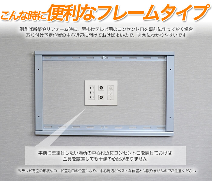 フレームタイプのメリットは、テレビ壁掛け工事時のコンセント配置がやり易い事です。新規でコンセントを用意する場合、自由度の高さが大きな利点です。