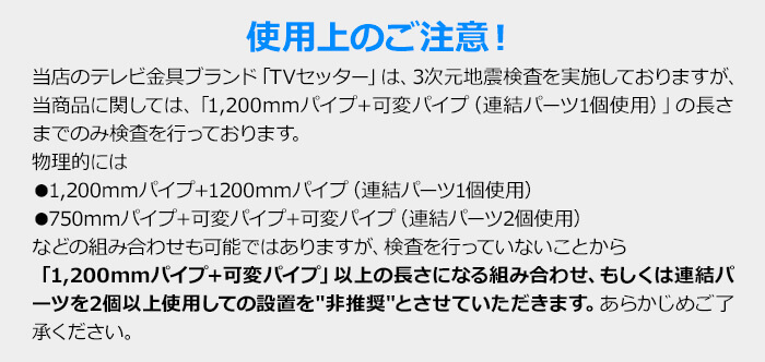 注意!当商品に関してましては「1,200mmパイプ+可変パイプ」の長さまでのみ耐震検査を実施しておりますので、それ以上の長さになる組み合わせ、もしくは連結パーツを2個以上使用しての設置を非推奨とさせていただきます。あらかじめご了承ください。