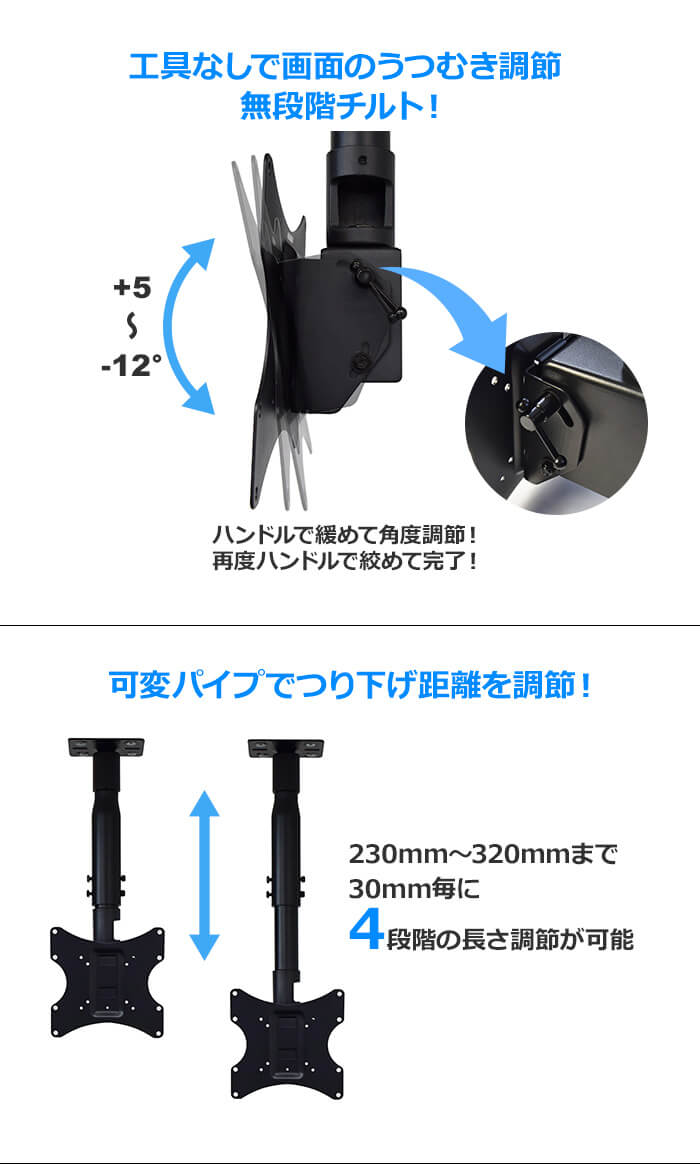 工具なしで画面のうつむき角度を調節できる無段階チルトを採用。ハンドルを回して+5～-12°まで角度調節できます。さらに可変パイプで230mm～320mmまで30mmごとに4段階に長さ調節できます。