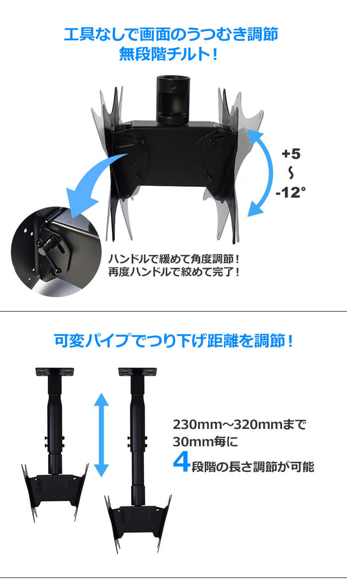 工具なしで画面のうつむき角度を調節できる無段階チルトを採用。ハンドルを回して+5～-12°まで角度調節できます。さらに可変パイプで230mm～320mmまで30mmごとに4段階に長さ調節できます。