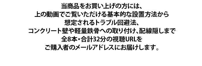 当商品をお買い上げの方には、上の動画でご覧いただける基本的な設置方法から想定されるトラブル回避法、コンクリート壁や軽量鉄骨への取り付け、配線隠しまで全8本・合計32分の視聴URLをご購入者のメールアドレスにお届けします。