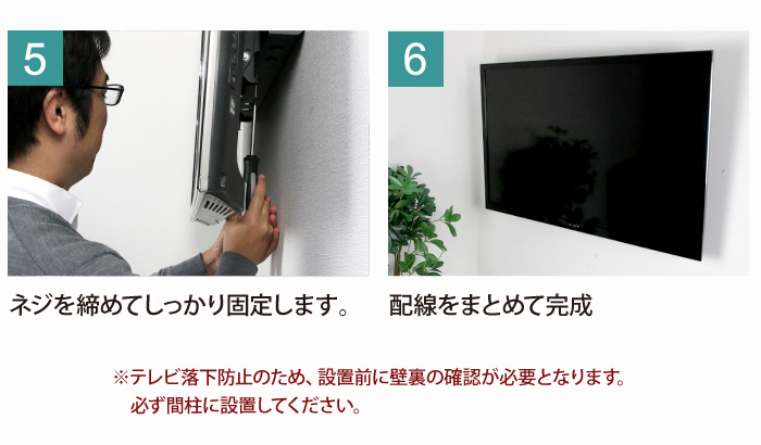 5、ネジを絞めてしっかり固定します。6、配線をまとめて完成。※テレビ落下防止のため、設置前に壁裏の閣員が必要となります。必ず間柱に設置してください。