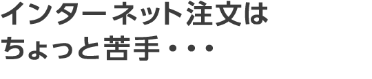 インターネット注文はちょっと苦手・・・