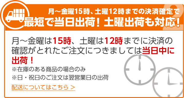 月～金曜15時、土曜12時までの決済確定で最短で当日出荷！土曜出荷も対応！月～金曜は15時、土曜は12時までに決済の確認がとれたご注文につきましては当日中に出荷！ ※在庫のある商品の場合のみ ※日・祝日のご注文は翌営業日の出荷 配送についてはこちら