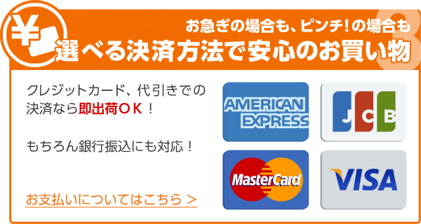 お急ぎの場合も、ピンチ！の場合も選べる決済方法で安心のお買い物 クレジットカード、代引きでの決済なら即出荷ＯＫ！もちろん銀行振込にも対応！ お支払いについてはこちら