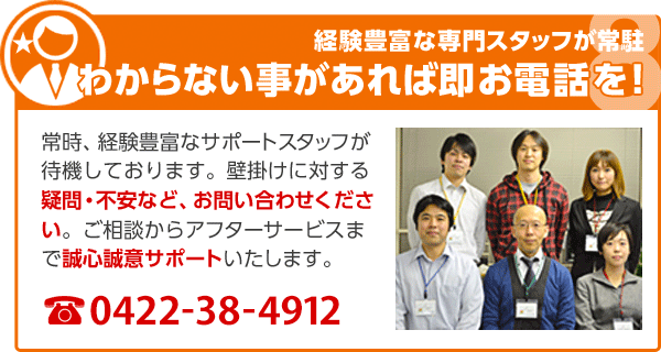 経験豊富な専門スタッフが常駐 わからない事があれば即お電話を！ 常時、経験豊富なサポートスタッフが待機しております。壁掛けに対する疑問・不安など、お問い合わせください。ご相談からアフターサービスまで誠心誠意サポートいたします。 0422-38-4912