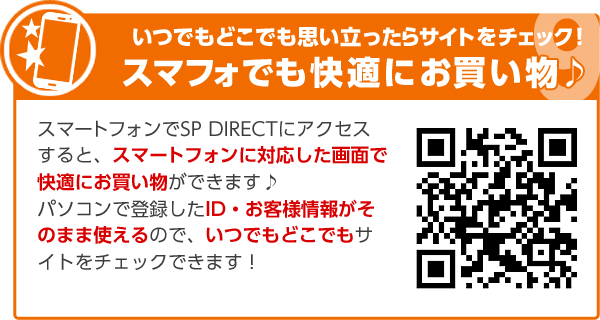 いつでもどこでも思い立ったらサイトをチェック！スマフォでも快適にお買い物♪スマートフォンでSP DIRECTにアクセスすると、スマートフォンに対応した画面で快適にお買い物ができます♪パソコンで登録したID・お客様情報がそのまま使えるので、いつでもどこでもサイトをチェックできます！