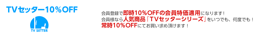 TVセッター10％OFF 会員登録で即時10％OFFの会員特価適用になります！会員様なら人気商品「TVセッターシリーズ」をいつでも、何度でも！常時10％OFFにてお買い求め頂けます！