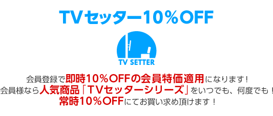 TVセッター10％OFF 会員登録で即時10％OFFの会員特価適用になります！会員様なら人気商品「TVセッターシリーズ」をいつでも、何度でも！常時10％OFFにてお買い求め頂けます！