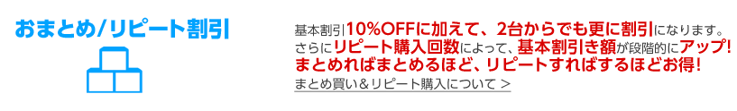 おまとめ/リピート割引 基本割引10%OFFに加えて、2台からでも更に割引になります。さらにリピート購入回数によって、基本割引き額が段階的にアップ!まとめればまとめるほど、リピートすればするほどお得!