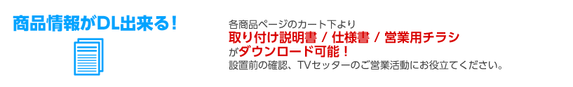 商品情報がDL出来る！ 各商品ページのカート下より取り付け説明書 / 仕様書 / 営業用チラシがダウンロード可能！設置前の確認、TVセッターのご営業活動にお役立てください。