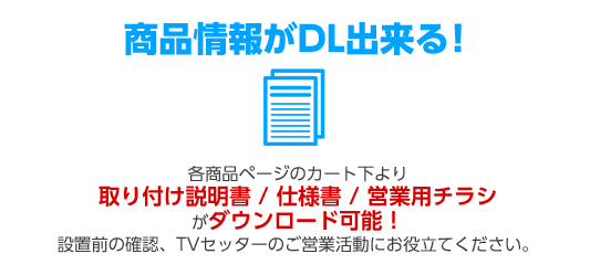 商品情報がDL出来る！ 各商品ページのカート下より取り付け説明書 / 仕様書 / 営業用チラシがダウンロード可能！設置前の確認、TVセッターのご営業活動にお役立てください。