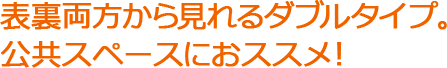 表裏両方から見れるダブルタイプ。公共スペースにおススメ！