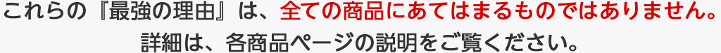 こちらの『最強の理由』は、全ての商品にあてはまるものではありません。詳細は、各商品ページnお説明をご覧ください。